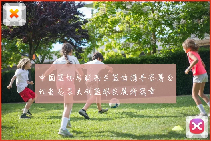 中国篮协与新西兰篮协携手签署合作备忘录共创篮球发展新篇章