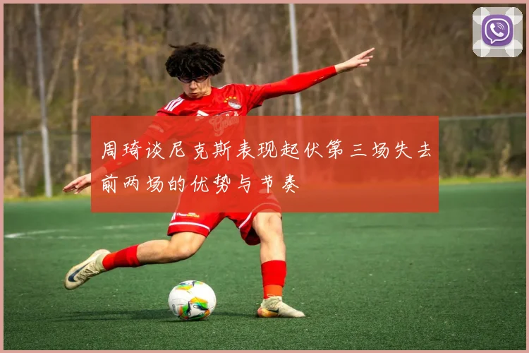 周琦谈尼克斯表现起伏第三场失去前两场的优势与节奏