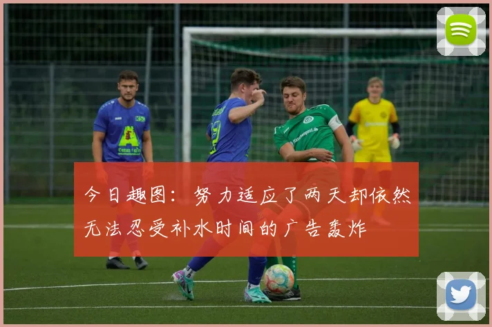 今日趣图：努力适应了两天却依然无法忍受补水时间的广告轰炸