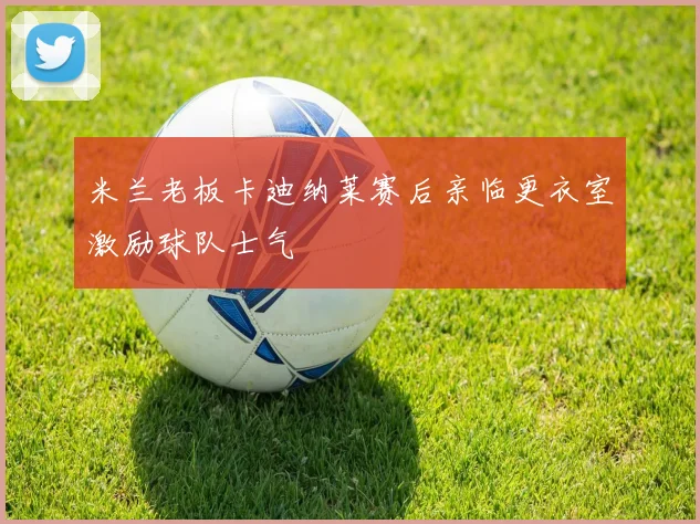 米兰老板卡迪纳莱赛后亲临更衣室激励球队士气