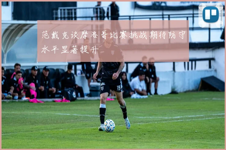 范戴克谈摩洛哥比赛挑战期待防守水平显著提升