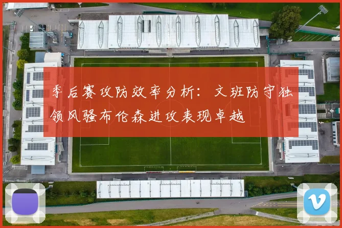 季后赛攻防效率分析：文班防守独领风骚布伦森进攻表现卓越