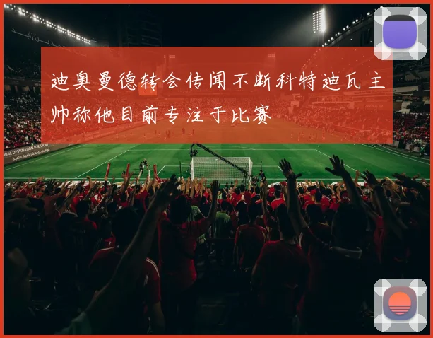 迪奥曼德转会传闻不断科特迪瓦主帅称他目前专注于比赛