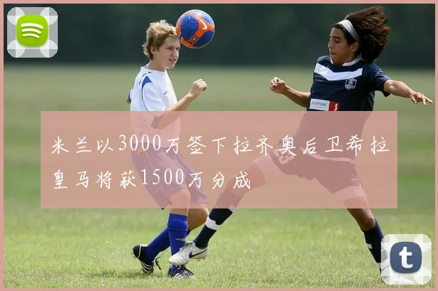 米兰以3000万签下拉齐奥后卫希拉皇马将获1500万分成