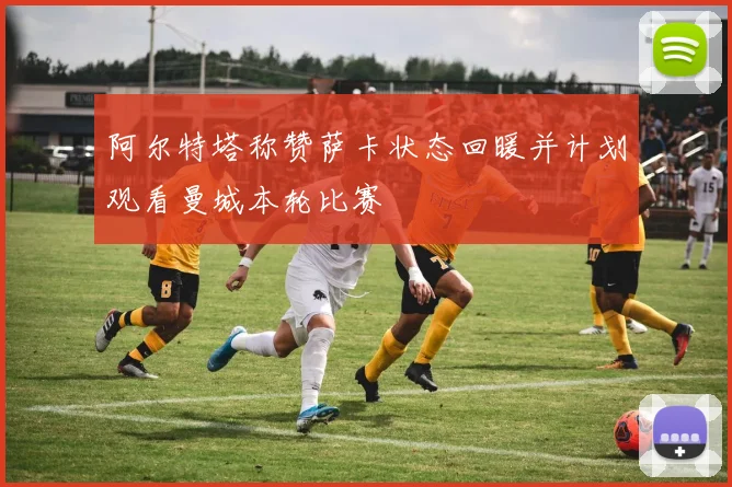 阿尔特塔称赞萨卡状态回暖并计划观看曼城本轮比赛