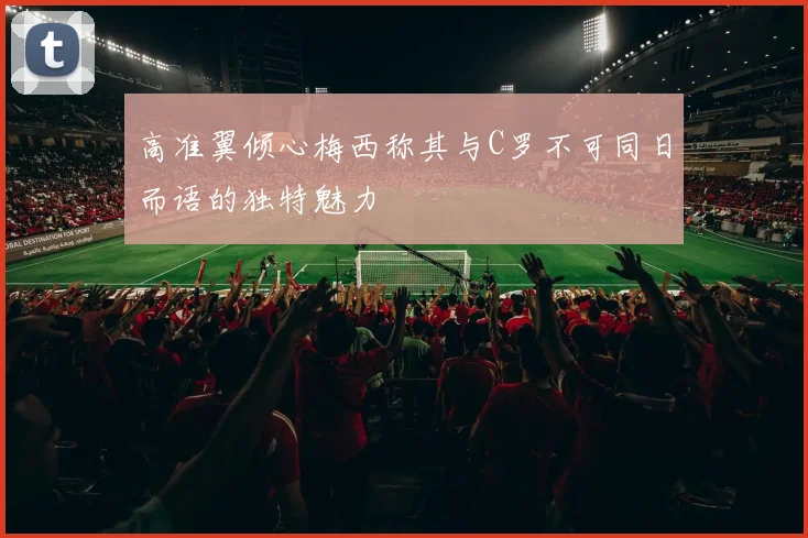 高准翼倾心梅西称其与C罗不可同日而语的独特魅力