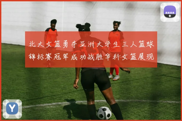 北大女篮勇夺亚洲大学生三人篮球锦标赛冠军成功战胜华科女篮展现强大实力
