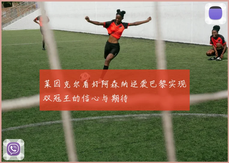 莱因克尔看好阿森纳逆袭巴黎实现双冠王的信心与期待