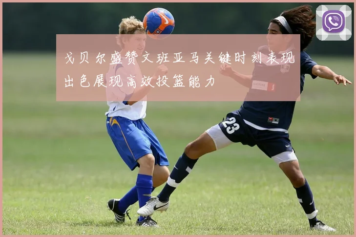 戈贝尔盛赞文班亚马关键时刻表现出色展现高效投篮能力