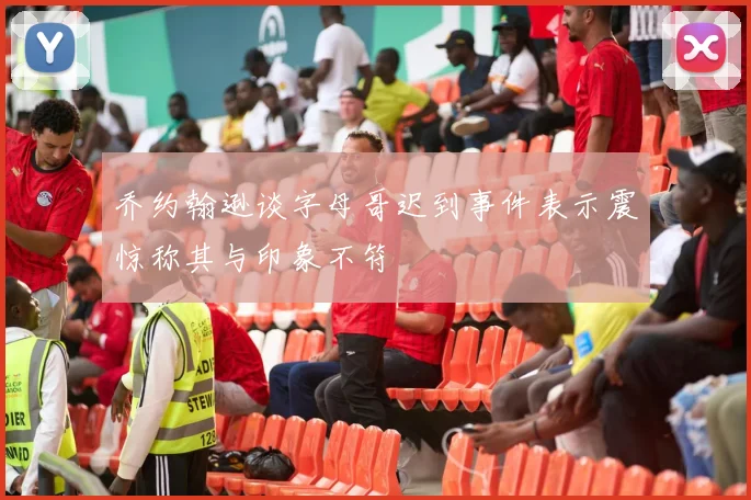乔约翰逊谈字母哥迟到事件表示震惊称其与印象不符