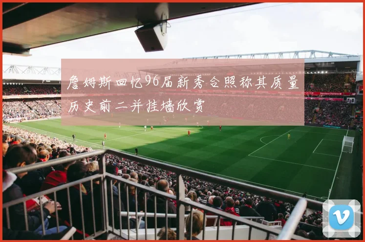 詹姆斯回忆96届新秀合照称其质量历史前二并挂墙欣赏