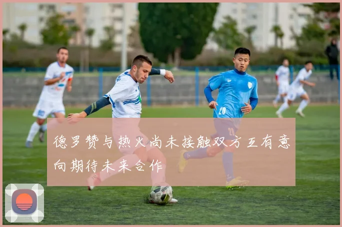 德罗赞与热火尚未接触双方互有意向期待未来合作
