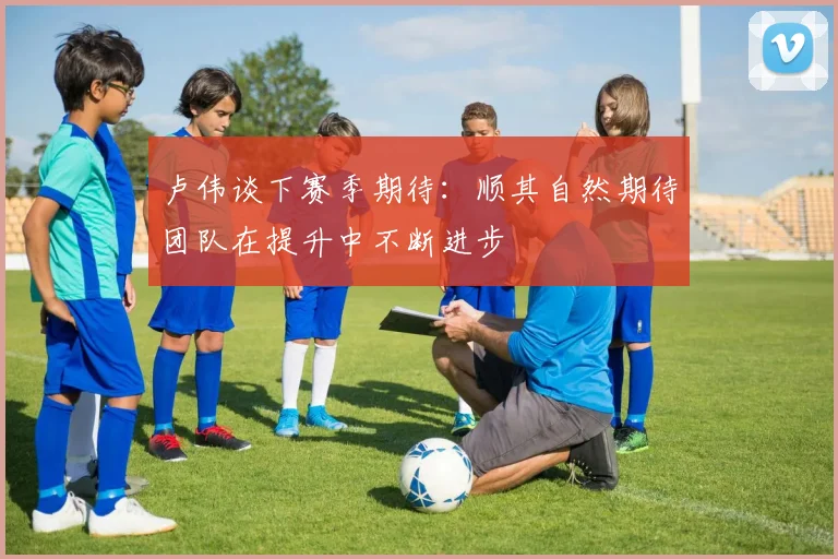 卢伟谈下赛季期待：顺其自然期待团队在提升中不断进步