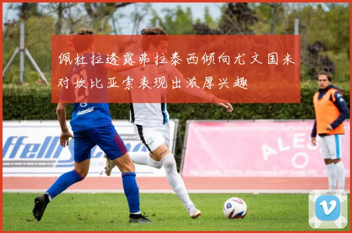 佩杜拉透露弗拉泰西倾向尤文国米对坎比亚索表现出浓厚兴趣