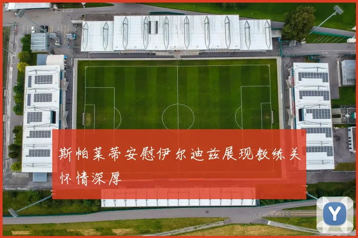斯帕莱蒂安慰伊尔迪兹展现教练关怀情深厚