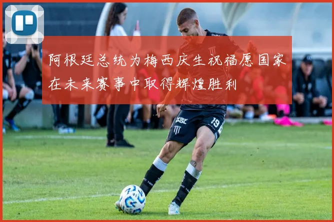 阿根廷总统为梅西庆生祝福愿国家在未来赛事中取得辉煌胜利