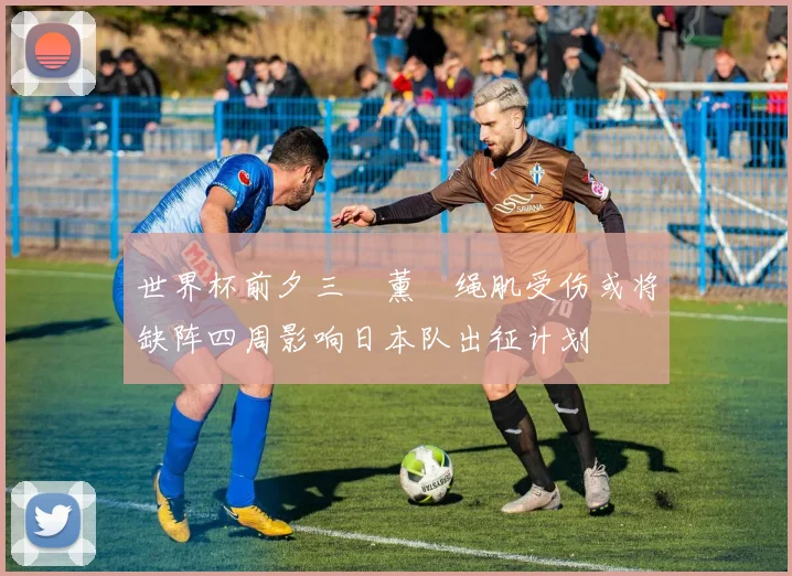 世界杯前夕三笘薰腘绳肌受伤或将缺阵四周影响日本队出征计划