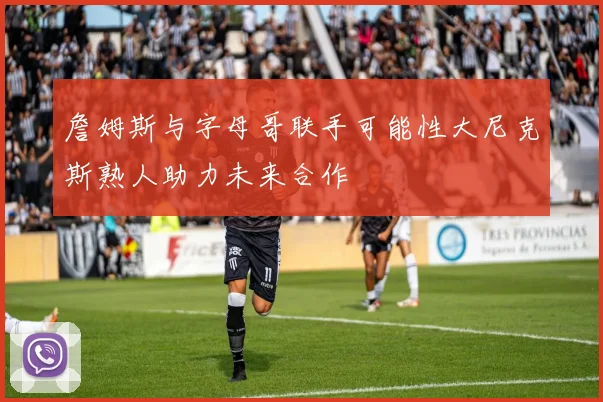詹姆斯与字母哥联手可能性大尼克斯熟人助力未来合作