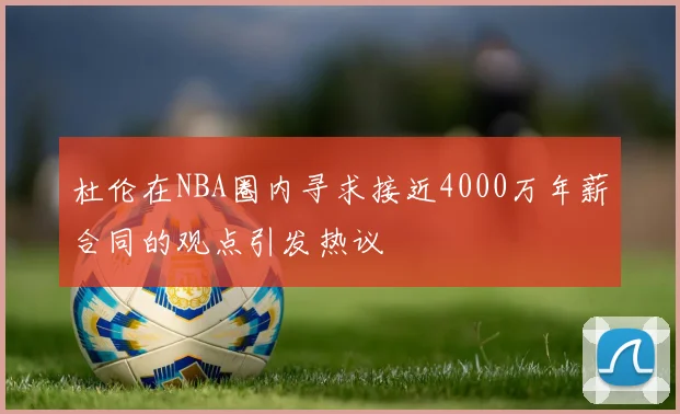 杜伦在NBA圈内寻求接近4000万年薪合同的观点引发热议