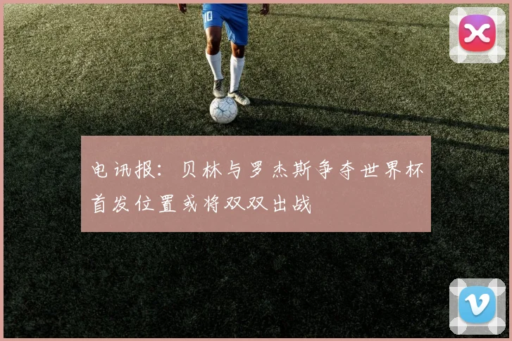 电讯报：贝林与罗杰斯争夺世界杯首发位置或将双双出战
