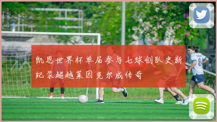凯恩世界杯单届参与七球创队史新纪录超越莱因克尔成传奇